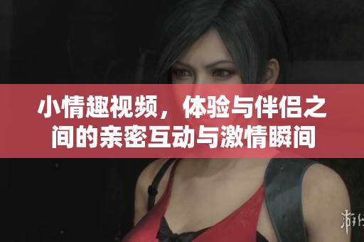 小情趣视频，体验与伴侣之间的亲密互动与激情瞬间