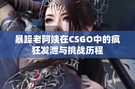 暴躁老阿姨在CSGO中的疯狂发泄与挑战历程