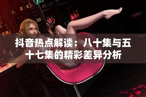 抖音热点解读：八十集与五十七集的精彩差异分析