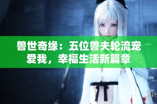 兽世奇缘：五位兽夫轮流宠爱我，幸福生活新篇章
