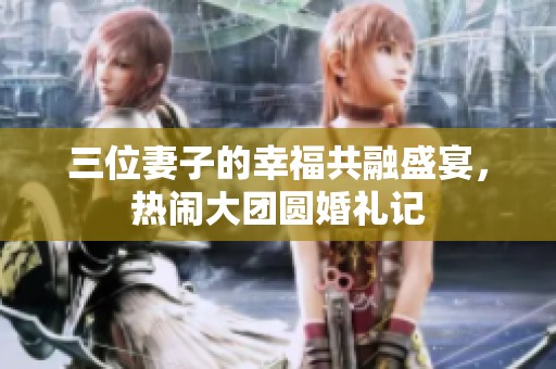 三位妻子的幸福共融盛宴，热闹大团圆婚礼记