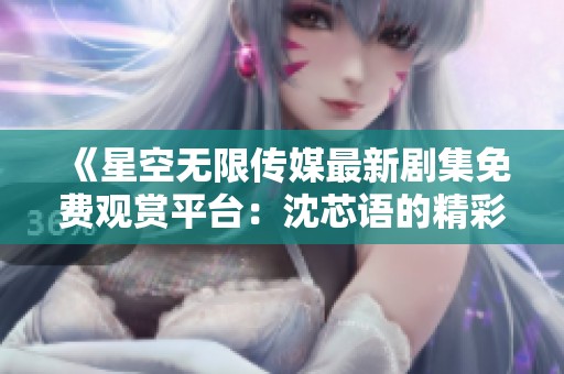 《星空无限传媒最新剧集免费观赏平台：沈芯语的精彩表现》