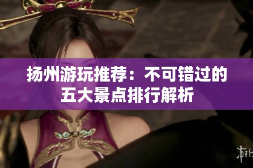 扬州游玩推荐：不可错过的五大景点排行解析