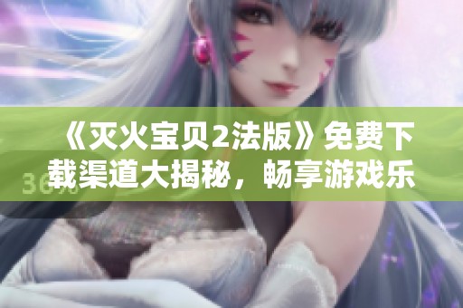 《灭火宝贝2法版》免费下载渠道大揭秘，畅享游戏乐趣！
