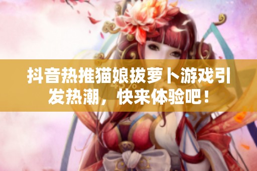抖音热推猫娘拔萝卜游戏引发热潮，快来体验吧！