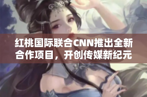 红桃国际联合CNN推出全新合作项目，开创传媒新纪元