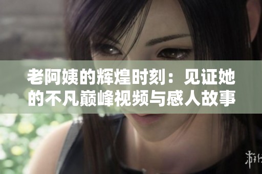 老阿姨的辉煌时刻：见证她的不凡巅峰视频与感人故事