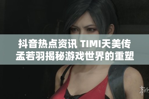 抖音热点资讯 TIMI天美传孟若羽揭秘游戏世界的重塑之路