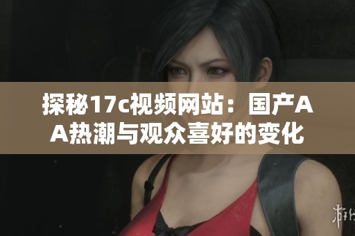 探秘17c视频网站：国产AA热潮与观众喜好的变化