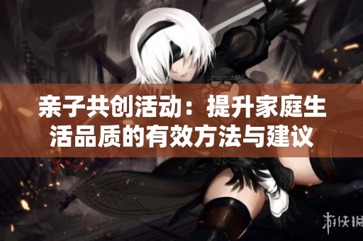 亲子共创活动：提升家庭生活品质的有效方法与建议
