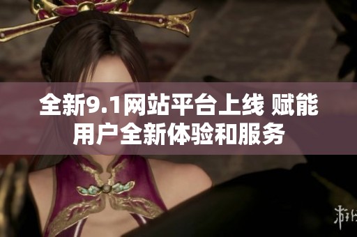 全新9.1网站平台上线 赋能用户全新体验和服务