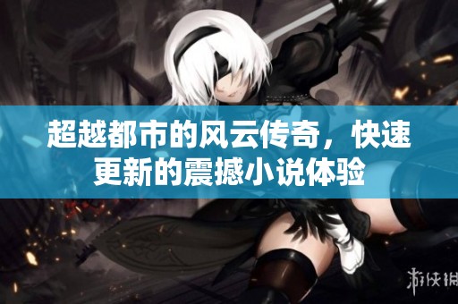 超越都市的风云传奇，快速更新的震撼小说体验