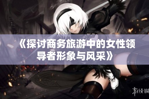 《探讨商务旅游中的女性领导者形象与风采》