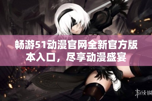 畅游51动漫官网全新官方版本入口，尽享动漫盛宴