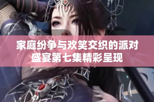 家庭纷争与欢笑交织的派对盛宴第七集精彩呈现