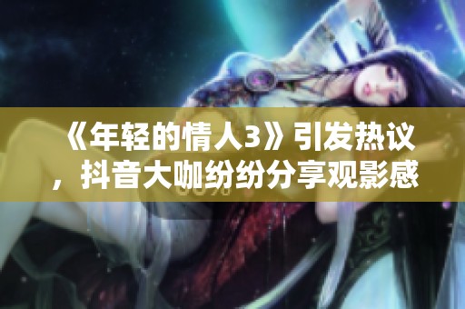 《年轻的情人3》引发热议，抖音大咖纷纷分享观影感受
