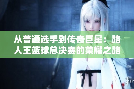 从普通选手到传奇巨星：路人王篮球总决赛的荣耀之路