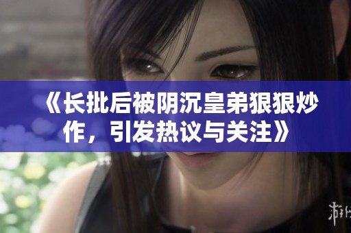 《长批后被阴沉皇弟狠狠炒作，引发热议与关注》