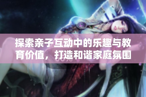 探索亲子互动中的乐趣与教育价值，打造和谐家庭氛围