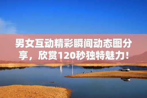 男女互动精彩瞬间动态图分享，欣赏120秒独特魅力！