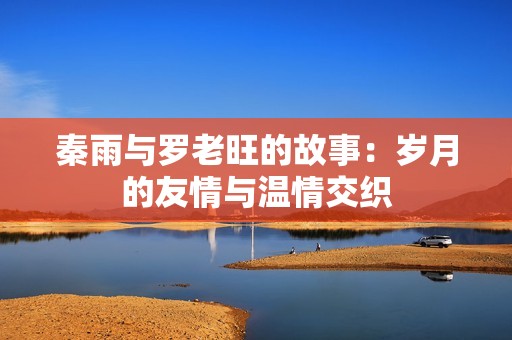 秦雨与罗老旺的故事：岁月的友情与温情交织