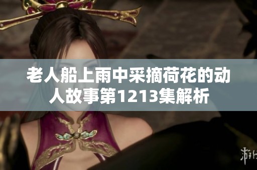 老人船上雨中采摘荷花的动人故事第1213集解析