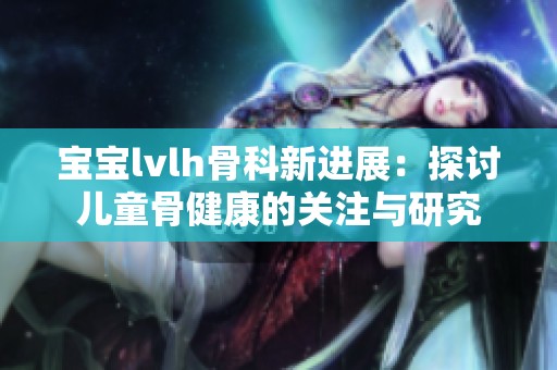宝宝lvlh骨科新进展：探讨儿童骨健康的关注与研究