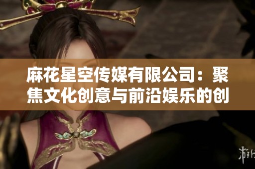 麻花星空传媒有限公司：聚焦文化创意与前沿娱乐的创新平台