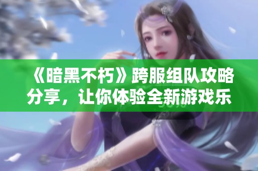 《暗黑不朽》跨服组队攻略分享，让你体验全新游戏乐趣
