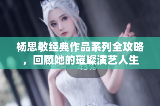 杨思敏经典作品系列全攻略，回顾她的璀璨演艺人生