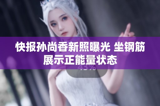 快报孙尚香新照曝光 坐钢筋展示正能量状态