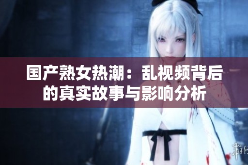 国产熟女热潮：乱视频背后的真实故事与影响分析