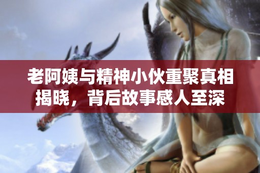 老阿姨与精神小伙重聚真相揭晓，背后故事感人至深
