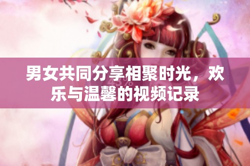 男女共同分享相聚时光，欢乐与温馨的视频记录
