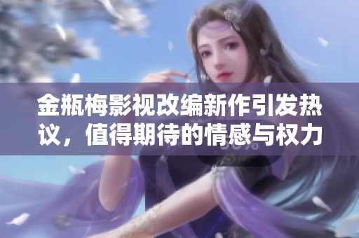 金瓶梅影视改编新作引发热议，值得期待的情感与权力交织之旅