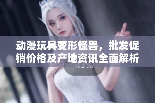 动漫玩具变形怪兽，批发促销价格及产地资讯全面解析