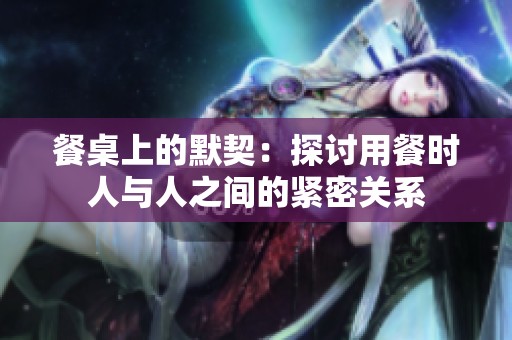 餐桌上的默契：探讨用餐时人与人之间的紧密关系