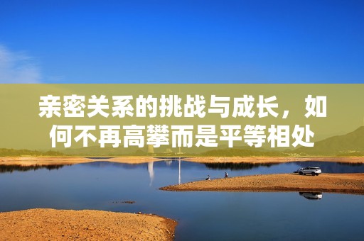亲密关系的挑战与成长，如何不再高攀而是平等相处