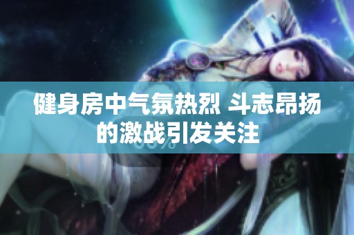 健身房中气氛热烈 斗志昂扬的激战引发关注
