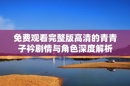 免费观看完整版高清的青青子衿剧情与角色深度解析