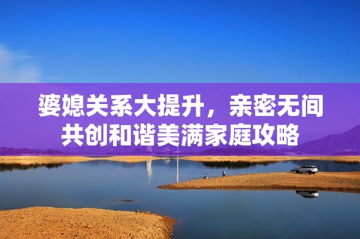 婆媳关系大提升，亲密无间共创和谐美满家庭攻略