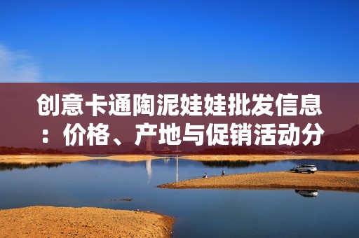 创意卡通陶泥娃娃批发信息：价格、产地与促销活动分析