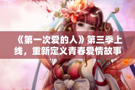 《第一次爱的人》第三季上线，重新定义青春爱情故事的浪潮
