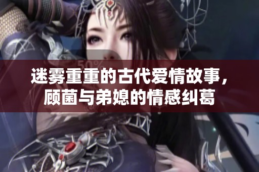 迷雾重重的古代爱情故事，顾菌与弟媳的情感纠葛