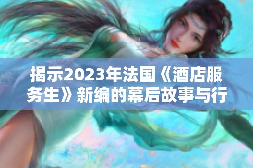 揭示2023年法国《酒店服务生》新编的幕后故事与行业现状
