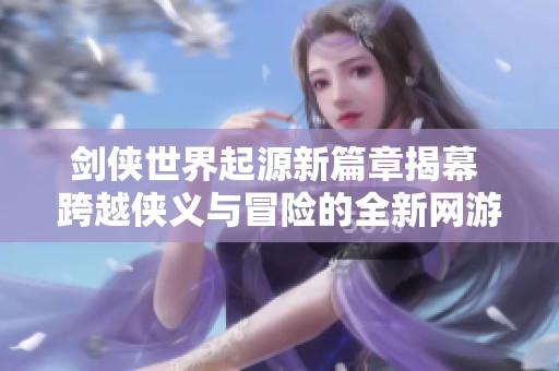 剑侠世界起源新篇章揭幕 跨越侠义与冒险的全新网游体验