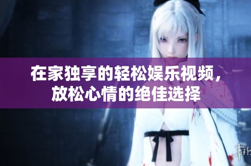在家独享的轻松娱乐视频，放松心情的绝佳选择