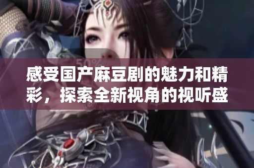 感受国产麻豆剧的魅力和精彩，探索全新视角的视听盛宴