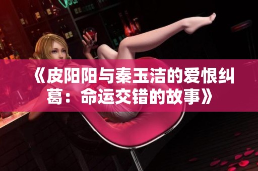 《皮阳阳与秦玉洁的爱恨纠葛：命运交错的故事》