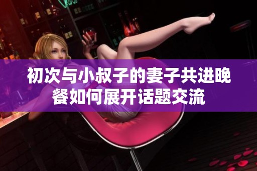 初次与小叔子的妻子共进晚餐如何展开话题交流